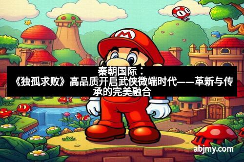 秦朝国际：《独孤求败》高品质开启武侠微端时代——革新与传承的完美融合